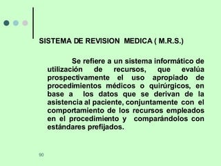 SISTEMA DE REVISION  MEDICA ( M.R.S.) Se refiere a un sistema informático de utilización de recursos, que evalúa prospectivamente el uso apropiado de procedimientos médicos o quirúrgicos, en base a  los datos que se derivan de la asistencia al paciente, conjuntamente  con  el comportamiento de los recursos empleados en el procedimiento y  comparándolos con estándares prefijados. 