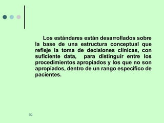 Los estándares están desarrollados sobre la base de una estructura conceptual que refleje la toma de decisiones clínicas, con suficiente data,  para distinguir entre los procedimientos apropiados y los que no son apropiados, dentro de un rango específico de pacientes. 