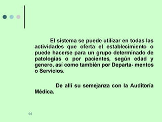 El sistema se puede utilizar en todas las actividades que oferta el establecimiento o puede hacerse para un grupo determinado de patologías o por pacientes, según edad y genero, así como también por Departa- mentos o Servicios.  De allí su semejanza con la Auditoría Médica. 