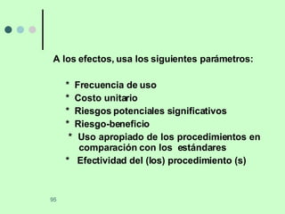 A los efectos, usa los siguientes parámetros: *  Frecuencia de uso *  Costo unitario *  Riesgos potenciales significativos *  Riesgo-beneficio *  Uso apropiado de los procedimientos en  comparación con los  estándares *  Efectividad del (los) procedimiento (s) 