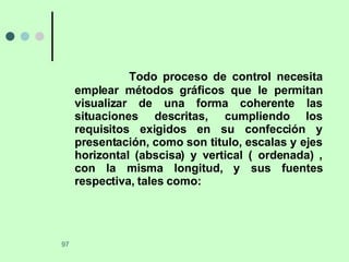 Todo proceso de control necesita emplear métodos gráficos que le permitan visualizar de una forma coherente las situaciones descritas, cumpliendo los requisitos exigidos en su confección y presentación, como son titulo, escalas y ejes horizontal (abscisa) y vertical ( ordenada) , con la misma longitud, y sus fuentes respectiva, tales como: 