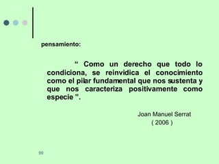 pensamiento: “  Como un derecho que todo lo condiciona, se reinvidica el conocimiento como el pilar fundamental que nos sustenta y que nos caracteriza positivamente como especie ”. Joan Manuel Serrat   ( 2006 ) 