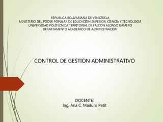REPUBLICA BOLIVARIANA DE VENEZUELA
MINISTERIO DEL PODER POPULAR DE EDUCACION SUPERIOR, CIENCIA Y TECNOLOGIA
UNIVERSIDAD POLITECNICA TERRITORIAL DE FALCON ALONSO GAMERO
DEPARTAMENTO ACADEMICO DE ADMINISTRACION
CONTROL DE GESTION ADMINISTRATIVO
DOCENTE:
Ing. Ana C. Maduro Petit
 