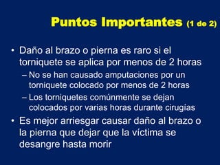 • Daño al brazo o pierna es raro si el
torniquete se aplica por menos de 2 horas
– No se han causado amputaciones por un
torniquete colocado por menos de 2 horas
– Los torniquetes comúnmente se dejan
colocados por varias horas durante cirugías
• Es mejor arriesgar causar daño al brazo o
la pierna que dejar que la víctima se
desangre hasta morir
Puntos Importantes (1 de 2)
 