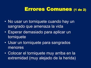 • No usar un torniquete cuando hay un
sangrado que amenaza la vida
• Esperar demasiado para aplicar un
torniquete
• Usar un torniquete para sangrados
menores
• Colocar el torniquete muy arriba en la
extremidad (muy alejado de la herida)
Errores Comunes (1 de 2)
 