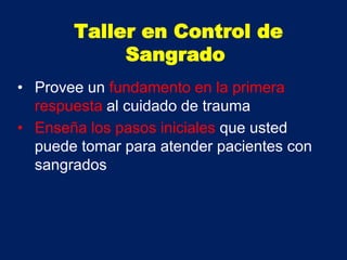 • Provee un fundamento en la primera
respuesta al cuidado de trauma
• Enseña los pasos iniciales que usted
puede tomar para atender pacientes con
sangrados
Taller en Control de
Sangrado
 