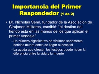 • Dr. Nicholas Senn, fundador de la Asociación de
Cirujanos Militares, escribió: “el destino del
herido está en las manos de los que aplican el
primer vendaje”
– Un número significativo de víctimas seriamente
heridas muere antes de llegar al hospital
– La ayuda que ofrecen los testigos puede hacer la
diferencia entre la vida y la muerte
Importancia del Primer
Respondedor (1 de 2)
 