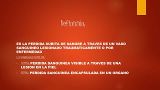 Definición:
ES LA PERDIDA SUBITA DE SANGRE A TRAVES DE UN VASO
SANGUINEO LESIONADO TRAUMATICAMENTE O POR
ENFERMEDAD
LAS HEMORRAGIAS PUEDEN SER:
• EXTERNA: PERDIDA SANGUINEA VISIBLE A TRAVES DE UNA
LESION EN LA PIEL
• INTERNA: PERDIDA SANGUINEA ENCAPSULADA EN UN ORGANO
 