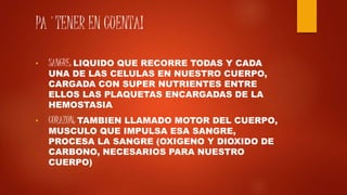 PA´TENER EN CUENTA!
• SANGRE: LIQUIDO QUE RECORRE TODAS Y CADA
UNA DE LAS CELULAS EN NUESTRO CUERPO,
CARGADA CON SUPER NUTRIENTES ENTRE
ELLOS LAS PLAQUETAS ENCARGADAS DE LA
HEMOSTASIA
• CORAZON: TAMBIEN LLAMADO MOTOR DEL CUERPO,
MUSCULO QUE IMPULSA ESA SANGRE,
PROCESA LA SANGRE (OXIGENO Y DIOXIDO DE
CARBONO, NECESARIOS PARA NUESTRO
CUERPO)
 