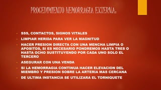 PROCEDIMIENTO HEMORRAGIA EXTERNA:
• SSS, CONTACTOS, SIGNOS VITALES
• LIMPIAR HERIDA PARA VER LA MAGNITUD
• HACER PRESION DIRECTA CON UNA MENCHA LIMPIA O
APOSITOS, SI ES NECESARIO PONDREMOS HASTA TRES O
HASTA OCHO SUSTITUYENDO POR CADA UNO SOLO EL
TERCERO
• ASEGURAR CON UNA VENDA
• SI LA HEMORRAGIA CONTINUA HACER ELEVACION DEL
MIEMBRO Y PRESION SOBRE LA ARTERIA MAS CERCANA
• DE ULTIMA INSTANCIA SE UTILIZARA EL TORNIQUETE
 