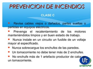 PREVENCION DE INCENDIOSPREVENCION DE INCENDIOS
CLASE C
 Revise cables viejos o dañados, partes sueltas o
partidas en equipos eléctricos.
 Prevenga el recalentamiento de los motores
manteniéndolos limpios y en buen estado de trabajo.
 Nunca instale en un circuito un fusible de un voltaje
mayor al especificado.
 Nunca sobrecargue los enchufes de las paredes.
 Un tomacorriente no debe tener más de 2 enchufes.
 No enchufe más de 1 artefacto productor de calor en
un tomacorriente.
 