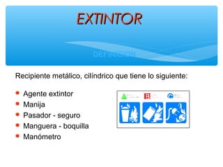 EXTINTOREXTINTOR
DEFINICION
Recipiente metálico, cilíndrico que tiene lo siguiente:
 Agente extintor
 Manija
 Pasador - seguro
 Manguera - boquilla
 Manómetro
 