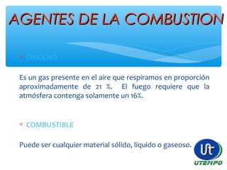 AGENTES DE LA COMBUSTIONAGENTES DE LA COMBUSTION
∗ OXIGENO
Es un gas presente en el aire que respiramos en proporción
aproximadamente de 21 %. El fuego requiere que la
atmósfera contenga solamente un 16%.
∗ COMBUSTIBLE
Puede ser cualquier material sólido, líquido o gaseoso.
 