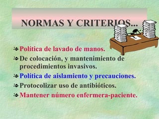 NORMAS Y CRITERIOS... Política de lavado de manos. De colocación, y mantenimiento de procedimientos invasivos. Política de aislamiento y precauciones. Protocolizar uso de antibióticos. Mantener número enfermera-paciente. 