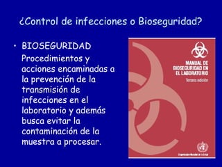 ¿Control de infecciones o Bioseguridad?

• BIOSEGURIDAD
  Procedimientos y
  acciones encaminadas a
  la prevención de la
  transmisión de
  infecciones en el
  laboratorio y además
  busca evitar la
  contaminación de la
  muestra a procesar.
 