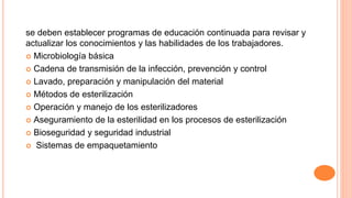 se deben establecer programas de educación continuada para revisar y
actualizar los conocimientos y las habilidades de los trabajadores.
 Microbiología básica
 Cadena de transmisión de la infección, prevención y control
 Lavado, preparación y manipulación del material
 Métodos de esterilización
 Operación y manejo de los esterilizadores
 Aseguramiento de la esterilidad en los procesos de esterilización
 Bioseguridad y seguridad industrial
 Sistemas de empaquetamiento
 