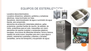 EQUIPOS DE ESTERILIZACION
Lavadora descontaminadora
Lavadora ultrasónica, selladora, guillotina y cortadoras
eléctricas, mesa iluminada con lupa,
Secadores, desmineralizador de agua o suministro de agua
blanda, aire comprimido.
elementos de protección (delantales plásticos, gafas
protectoras, guantes fuertes de caucho, de asbesto, de
nitrilo, protectores para el ruido, mascarillas con visor).
elementos de soporte (cubetas o recipientes plásticos,
bandejas, churruscos de diferentes tamaños, forma y textura,
cepillos de cerda suave, boquillas para aire y para agua a
presión, estanterías cuadradas y abiertas y cerradas,
canastillas, carros de transporte y recuperador de agua)
 