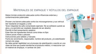 MATERIALES DE EMPAQUE Y RÓTULOS DEL EMPAQUE
Deben brindar protección adecuada contra influencias externas y
contaminaciones potenciales
Proveer una barrera adecuada contra los microorganismos y sus vehículos;
Ser resistente al rasgado y corte
Tener integridad de sello comprobado (ejemplo: No se exfoliará cuando se
abra y no permitirá ser resellado después de ser abierto)
Permitir la fácil presentación aséptica
Estar libre de ingredientes tóxicos como tintes no fijos
Liberar pocas motas o pelusas.
Instrucciones para sellado y marcado.
Fecha de vencimiento, responsable, nombre del producto, y/o esterilizador
número de carga
No debe perder legibilidad con el proceso de esterilización o escrito en una
clase de tinta que pueda transferirse al producto médico, ni reaccionar con
el material de empaque, ni cambiar de color.
 