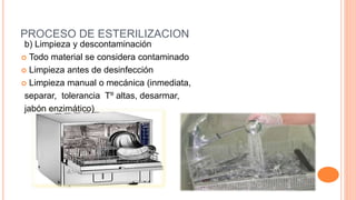 PROCESO DE ESTERILIZACION
b) Limpieza y descontaminación
 Todo material se considera contaminado
 Limpieza antes de desinfección
 Limpieza manual o mecánica (inmediata,
separar, tolerancia Tº altas, desarmar,
jabón enzimático)
 