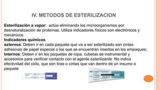 IV. METODOS DE ESTERILIZACION
Esterilización a vapor: actúa eliminando los microorganismos por
desnaturalización de proteínas. Utiliza indicadores físicos son electrónicos y
mecánicos
Indicadores químicos
externos: Deben ir en cada paquete que va a ser esterilizado son cintas
adhesivas de papel especial o los que se encuentran insertos en los empaques;
Internos: Deben ir en los paquetes de ropa, cubetas de instrumental y
accesorios para verificar contacto con el agente esterilizante. No indica
efectividad del ciclo, que son tiras o cintas que van dentro de un insumo o
paquete
 