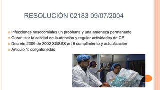 RESOLUCIÓN 02183 09/07/2004
 Infecciones nosocomiales un problema y una amenaza permanente
 Garantizar la calidad de la atención y regular actividades de CE
 Decreto 2309 de 2002 SGSSS art 8 cumplimiento y actualización
 Articulo 1: obligatoriedad
 
