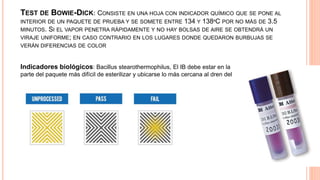 TEST DE BOWIE-DICK: CONSISTE EN UNA HOJA CON INDICADOR QUÍMICO QUE SE PONE AL
INTERIOR DE UN PAQUETE DE PRUEBA Y SE SOMETE ENTRE 134 Y 138ºC POR NO MÁS DE 3.5
MINUTOS. SI EL VAPOR PENETRA RÁPIDAMENTE Y NO HAY BOLSAS DE AIRE SE OBTENDRÁ UN
VIRAJE UNIFORME; EN CASO CONTRARIO EN LOS LUGARES DONDE QUEDARON BURBUJAS SE
VERÁN DIFERENCIAS DE COLOR
Indicadores biológicos: Bacillus stearothermophilus, El IB debe estar en la
parte del paquete más difícil de esterilizar y ubicarse lo más cercana al dren del
esterilizador.
 