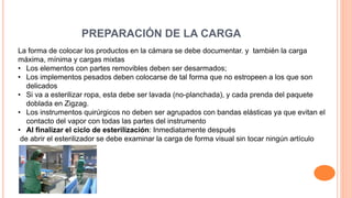 PREPARACIÓN DE LA CARGA
La forma de colocar los productos en la cámara se debe documentar. y también la carga
máxima, mínima y cargas mixtas
• Los elementos con partes removibles deben ser desarmados;
• Los implementos pesados deben colocarse de tal forma que no estropeen a los que son
delicados
• Si va a esterilizar ropa, esta debe ser lavada (no-planchada), y cada prenda del paquete
doblada en Zigzag.
• Los instrumentos quirúrgicos no deben ser agrupados con bandas elásticas ya que evitan el
contacto del vapor con todas las partes del instrumento
• Al finalizar el ciclo de esterilización: Inmediatamente después
de abrir el esterilizador se debe examinar la carga de forma visual sin tocar ningún artículo
 
