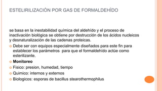 ESTELIRILIZACIÒN POR GAS DE FORMALDEHÌDO
se basa en la inestabilidad química del aldehído y el proceso de
inactivación biológica se obtiene por destrucción de los ácidos nucleicos
y desnaturalización de las cadenas proteicas.
 Debe ser con equipos especialmente diseñados para este fin para
establecer los parámetros para que el formaldehído actúe como
esterilizante.
 Monitoreo
 Fisico: presion, humedad, tiempo
 Quimico: internos y externos
 Biologicos: esporas de bacillus stearothermophilus
 