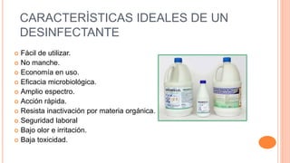 CARACTERÌSTICAS IDEALES DE UN
DESINFECTANTE
 Fácil de utilizar.
 No manche.
 Economía en uso.
 Eficacia microbiológica.
 Amplio espectro.
 Acción rápida.
 Resista inactivación por materia orgánica.
 Seguridad laboral
 Bajo olor e irritación.
 Baja toxicidad.
 