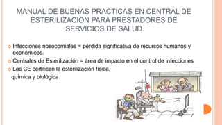 MANUAL DE BUENAS PRACTICAS EN CENTRAL DE
ESTERILIZACION PARA PRESTADORES DE
SERVICIOS DE SALUD
 Infecciones nosocomiales = pérdida significativa de recursos humanos y
económicos.
 Centrales de Esterilización = área de impacto en el control de infecciones
 Las CE certifican la esterilización física,
química y biológica
 