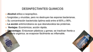 DESINFECTANTES QUIMICOS
 Alcohol etílico e isopropílico.
 fungicidas y virucidas, pero no destruyen las esporas bacterianas.
 Su concentración bactericida óptima está entre el 60% y 90%.
 La acción antimicrobiana es que desnaturaliza las proteínas.
 Ventajas :Económicos; acción rápida.
 Desventajas: Endurecen plásticos y gomas; se inactivan frente a
materia orgánica; se evaporan fácilmente es inflamable.
 