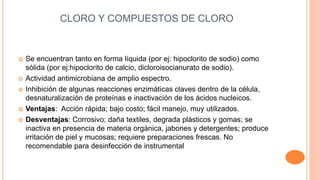 CLORO Y COMPUESTOS DE CLORO
 Se encuentran tanto en forma líquida (por ej: hipoclorito de sodio) como
sólida (por ej:hipoclorito de calcio, dicloroisocianurato de sodio).
 Actividad antimicrobiana de amplio espectro.
 Inhibición de algunas reacciones enzimáticas claves dentro de la célula,
desnaturalización de proteínas e inactivación de los ácidos nucleicos.
 Ventajas: Acción rápida; bajo costo; fácil manejo, muy utilizados.
 Desventajas: Corrosivo; daña textiles, degrada plásticos y gomas; se
inactiva en presencia de materia orgánica, jabones y detergentes; produce
irritación de piel y mucosas; requiere preparaciones frescas. No
recomendable para desinfección de instrumental
 