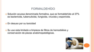 FORMALDEHÍDO
 Solución acuosa denominada formalina, que es formaldehído al 37%
es bactericida, tuberculicida, fungicida, virucida y esporicida.
 En desuso por su toxicidad
 Su uso esta limitado a limpieza de filtros de hemodiálisis y
conservación de piezas anatomopatològicas.
 