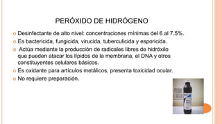 PERÓXIDO DE HIDRÓGENO
 Desinfectante de alto nivel: concentraciones mínimas del 6 al 7.5%.
 Es bactericida, fungicida, virucida, tuberculicida y esporicida.
 Actúa mediante la producción de radicales libres de hidróxilo
que pueden atacar los lípidos de la membrana, el DNA y otros
constituyentes celulares básicos.
 Es oxidante para artículos metálicos, presenta toxicidad ocular.
 No requiere preparación.
 