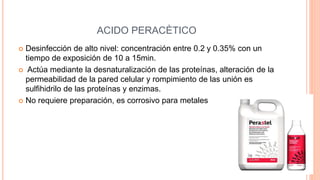 ACIDO PERACÈTICO
 Desinfección de alto nivel: concentración entre 0.2 y 0.35% con un
tiempo de exposición de 10 a 15min.
 Actúa mediante la desnaturalización de las proteínas, alteración de la
permeabilidad de la pared celular y rompimiento de las unión es
sulfihidrilo de las proteínas y enzimas.
 No requiere preparación, es corrosivo para metales
 