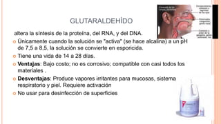 GLUTARALDEHÌDO
altera la síntesis de la proteína, del RNA, y del DNA.
 Únicamente cuando la solución se "activa" (se hace alcalina) a un pH
de 7,5 a 8,5, la solución se convierte en esporicida.
 Tiene una vida de 14 a 28 días.
 Ventajas: Bajo costo; no es corrosivo; compatible con casi todos los
materiales .
 Desventajas: Produce vapores irritantes para mucosas, sistema
respiratorio y piel. Requiere activación
 No usar para desinfección de superficies
 