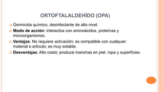 ORTOFTALALDEHÍDO (OPA)
 Germicida químico, desinfectante de alto nivel.
 Modo de acción: interactúa con aminoácidos, proteínas y
microorganismos.
 Ventajas: No requiere activación; es compatible con cualquier
material o artículo; es muy estable.
 Desventajas: Alto costo; produce manchas en piel, ropa y superficies.
 
