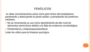 FENÓLICOS
en altas concentraciones actúa como gran tóxico del protoplasma
penetrando y destruyendo la pared celular y precipitando las proteínas
celulares.
 No se recomienda su uso como desinfectante de alto nivel de
elementos semicríticos debido a la falta de evidencia microbiológica
 Ortofenifenol y ortobenziparaclorofenol
Lister los utilizo para la limpieza quirúrgica
 