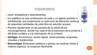 YODÒFOROS
 Usos: antisépticos y desinfectantes.
 Un yodóforo es una combinación de yodo y un agente portador o
solubilizante; que proporciona un reservorio de liberación continua
de pequeñas cantidades de yodo libre en solución acuosa.
 Penetra rápidamente en las paredes de la célula de los
microorganismos, donde hay ruptura de la estructura de la proteína y
del ácido nucléico y a la interrupción de su síntesis.
 Ventajas :Económicos; acción rápida, tuberculocidas, fungicidas,
virucidas y bactericidas.
 Desventajas :Endurecen plásticos y gomas; se inactivan frente a
materia orgánica; se evaporan fácilmente
 