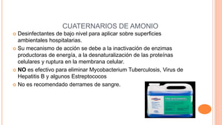 CUATERNARIOS DE AMONIO
 Desinfectantes de bajo nivel para aplicar sobre superficies
ambientales hospitalarias.
 Su mecanismo de acción se debe a la inactivación de enzimas
productoras de energía, a la desnaturalización de las proteínas
celulares y ruptura en la membrana celular.
 NO es efectivo para eliminar Mycobacterium Tuberculosis, Virus de
Hepatitis B y algunos Estreptococos
 No es recomendado derrames de sangre.
 