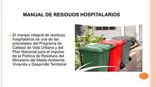 MANUAL DE RESIDUOS HOSPITALARIOS
 El manejo integral de residuos
hospitalarios es una de las
prioridades del Programa de
Calidad de Vida Urbana y del
Plan Nacional para el impulso
de la Política de Residuos del
Ministerio del Medio Ambiente,
Vivienda y Desarrollo Territorial
 