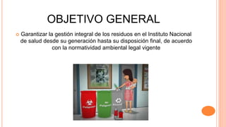 OBJETIVO GENERAL
 Garantizar la gestión integral de los residuos en el Instituto Nacional
de salud desde su generación hasta su disposición final, de acuerdo
con la normatividad ambiental legal vigente
 