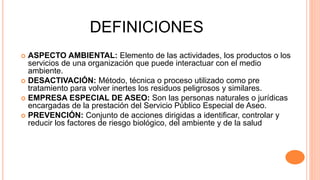 DEFINICIONES
 ASPECTO AMBIENTAL: Elemento de las actividades, los productos o los
servicios de una organización que puede interactuar con el medio
ambiente.
 DESACTIVACIÓN: Método, técnica o proceso utilizado como pre
tratamiento para volver inertes los residuos peligrosos y similares.
 EMPRESA ESPECIAL DE ASEO: Son las personas naturales o jurídicas
encargadas de la prestación del Servicio Público Especial de Aseo.
 PREVENCIÓN: Conjunto de acciones dirigidas a identificar, controlar y
reducir los factores de riesgo biológico, del ambiente y de la salud
 