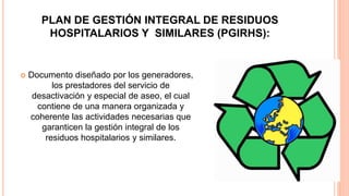 PLAN DE GESTIÓN INTEGRAL DE RESIDUOS
HOSPITALARIOS Y SIMILARES (PGIRHS):
 Documento diseñado por los generadores,
los prestadores del servicio de
desactivación y especial de aseo, el cual
contiene de una manera organizada y
coherente las actividades necesarias que
garanticen la gestión integral de los
residuos hospitalarios y similares.
 