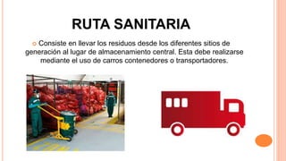 RUTA SANITARIA
 Consiste en llevar los residuos desde los diferentes sitios de
generación al lugar de almacenamiento central. Esta debe realizarse
mediante el uso de carros contenedores o transportadores.
 