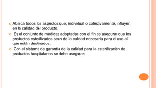 Abarca todos los aspectos que, individual o colectivamente, influyen
en la calidad del producto.
 Es el conjunto de medidas adoptadas con el fin de asegurar que los
productos esterilizados sean de la calidad necesaria para el uso al
que están destinados.
 Con el sistema de garantía de la calidad para la esterilización de
productos hospitalarios se debe asegurar:
 