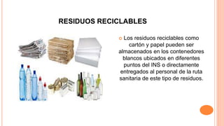 RESIDUOS RECICLABLES
 Los residuos reciclables como
cartón y papel pueden ser
almacenados en los contenedores
blancos ubicados en diferentes
puntos del INS o directamente
entregados al personal de la ruta
sanitaria de este tipo de residuos.
 