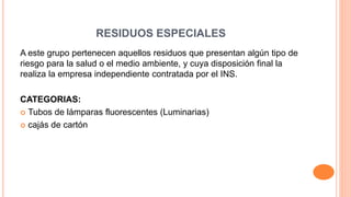 RESIDUOS ESPECIALES
A este grupo pertenecen aquellos residuos que presentan algún tipo de
riesgo para la salud o el medio ambiente, y cuya disposición final la
realiza la empresa independiente contratada por el INS.
CATEGORIAS:
 Tubos de lámparas fluorescentes (Luminarias)
 cajás de cartón
 