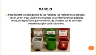 MANEJO
 Para facilitar la segregación de los residuos los recipientes o canecas
llevan en un lugar visible una etiqueta guía informando los posibles
residuos específicos que contienen, de acuerdo con la actividad
desarrollada por cada laboratorio.
 