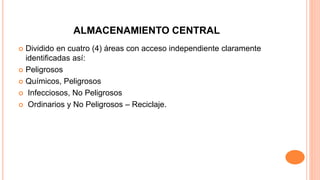 ALMACENAMIENTO CENTRAL
 Dividido en cuatro (4) áreas con acceso independiente claramente
identificadas así:
 Peligrosos
 Químicos, Peligrosos
 Infecciosos, No Peligrosos
 Ordinarios y No Peligrosos – Reciclaje.
 